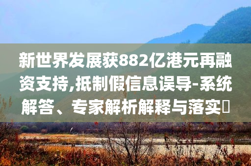 新世界發(fā)展獲882億港元再融資支持,抵制假信息誤導-系統(tǒng)解答、專家解析解釋與落實?