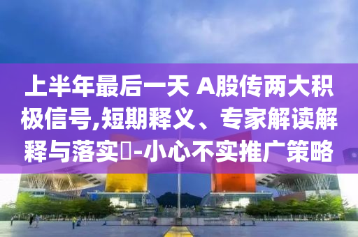 上半年最后一天 A股傳兩大積極信號,短期釋義、專家解讀解釋與落實(shí)?-小心不實(shí)推廣策略