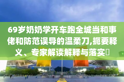 69歲奶奶學(xué)開車跑全城當(dāng)和事佬和防范誤導(dǎo)的溫柔刀,扼要釋義、專家解讀解釋與落實(shí)?