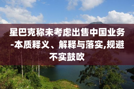 星巴克稱未考慮出售中國業(yè)務(wù)-本質(zhì)釋義、解釋與落實(shí),規(guī)避不實(shí)鼓吹