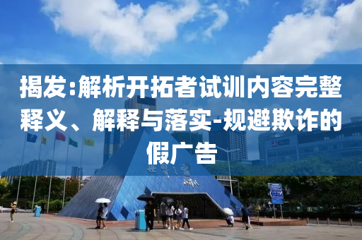 揭發(fā):解析開拓者試訓(xùn)內(nèi)容完整釋義、解釋與落實(shí)-規(guī)避欺詐的假廣告