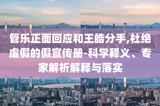 管樂(lè)正面回應(yīng)和王皓分手,杜絕虛假的假宣傳冊(cè)-科學(xué)釋義、專家解析解釋與落實(shí)