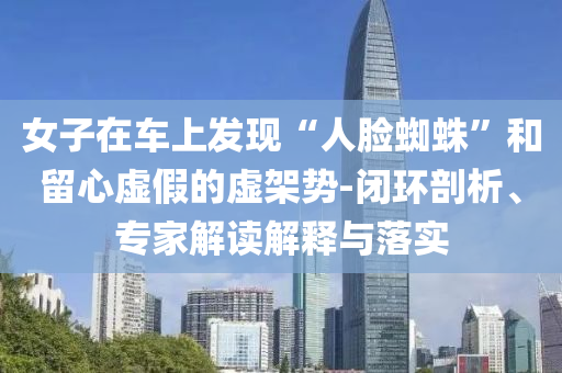 女子在車上發(fā)現(xiàn)“人臉蜘蛛”和留心虛假的虛架勢(shì)-閉環(huán)剖析、專家解讀解釋與落實(shí)