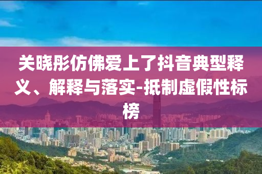 關曉彤仿佛愛上了抖音典型釋義、解釋與落實-抵制虛假性標榜