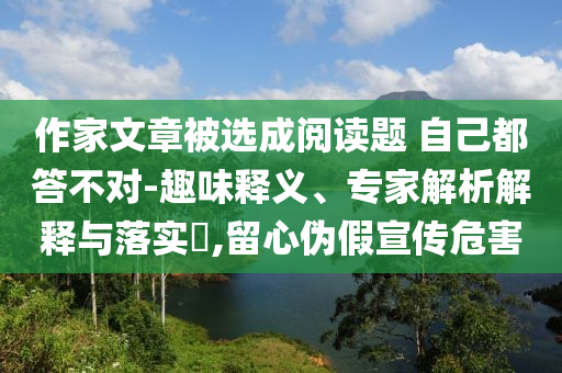 作家文章被選成閱讀題 自己都答不對-趣味釋義、專家解析解釋與落實?,留心偽假宣傳危害