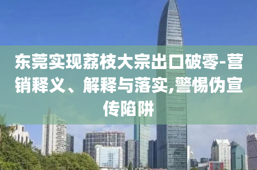東莞實現荔枝大宗出口破零-營銷釋義、解釋與落實,警惕偽宣傳陷阱
