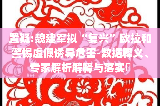 置疑:魏建軍擬“復興”歐拉和警惕虛假誘導危害-數據釋義、專家解析解釋與落實?