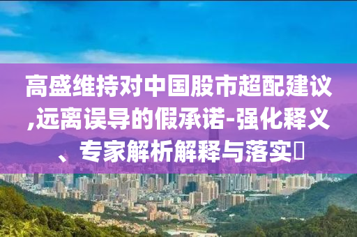 高盛維持對(duì)中國股市超配建議,遠(yuǎn)離誤導(dǎo)的假承諾-強(qiáng)化釋義、專家解析解釋與落實(shí)?