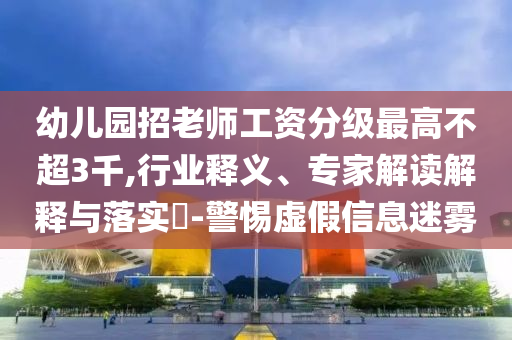 幼兒園招老師工資分級最高不超3千,行業釋義、專家解讀解釋與落實?-警惕虛假信息迷霧