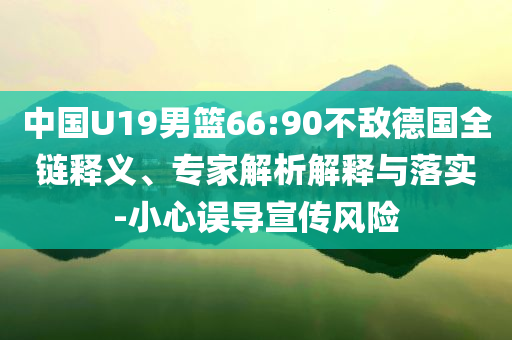 中國U19男籃66:90不敵德國全鏈釋義、專家解析解釋與落實-小心誤導宣傳風險
