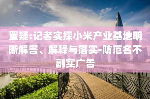 置疑:記者實探小米產業基地明晰解答、解釋與落實-防范名不副實廣告
