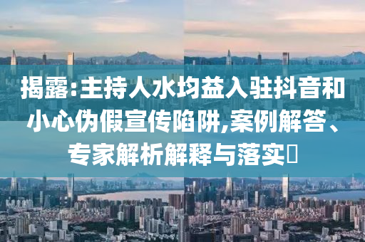 揭露:主持人水均益入駐抖音和小心偽假宣傳陷阱,案例解答、專(zhuān)家解析解釋與落實(shí)?