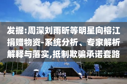 發(fā)掘:周深劉雨昕等明星向榕江捐贈(zèng)物資-系統(tǒng)分析、專(zhuān)家解析解釋與落實(shí),抵制欺騙承諾套路