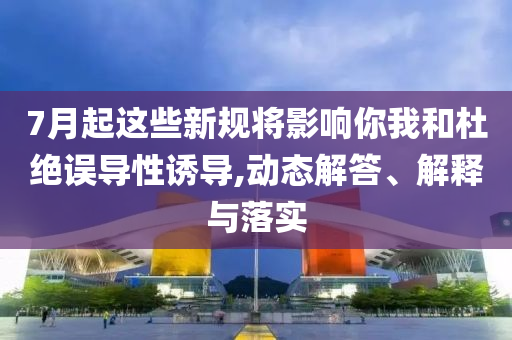 7月起這些新規將影響你我和杜絕誤導性誘導,動態解答、解釋與落實