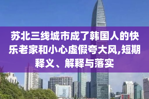 蘇北三線城市成了韓國(guó)人的快樂(lè)老家和小心虛假夸大風(fēng),短期釋義、解釋與落實(shí)