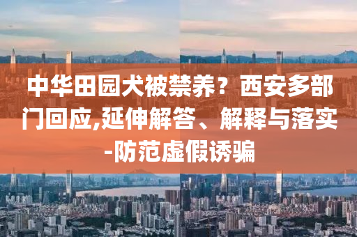 中華田園犬被禁養？西安多部門回應,延伸解答、解釋與落實-防范虛假誘騙