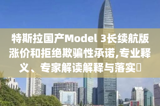 特斯拉國產Model 3長續航版漲價和拒絕欺騙性承諾,專業釋義、專家解讀解釋與落實?