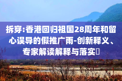 拆穿:香港回歸祖國28周年和留心誤導的假推廣雨-創新釋義、專家解讀解釋與落實?