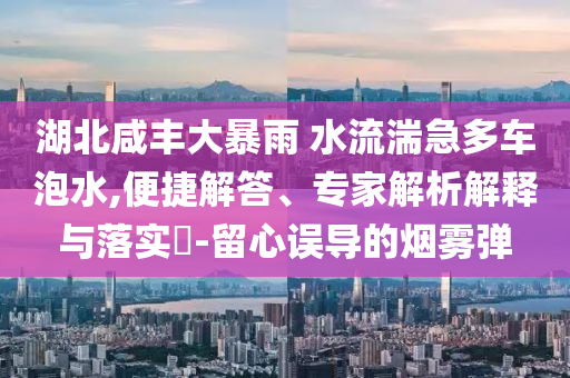 湖北咸豐大暴雨 水流湍急多車泡水,便捷解答、專家解析解釋與落實?-留心誤導的煙霧彈