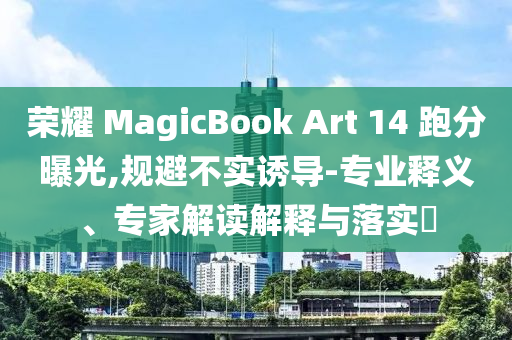 榮耀 MagicBook Art 14 跑分曝光,規避不實誘導-專業釋義、專家解讀解釋與落實?