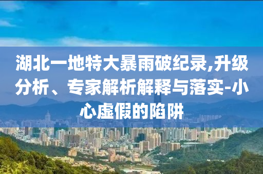 湖北一地特大暴雨破紀(jì)錄,升級(jí)分析、專家解析解釋與落實(shí)-小心虛假的陷阱