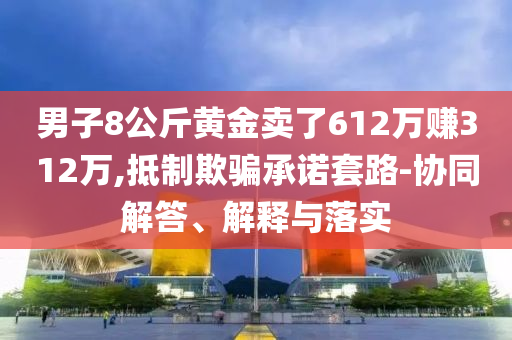男子8公斤黃金賣了612萬賺312萬,抵制欺騙承諾套路-協同解答、解釋與落實