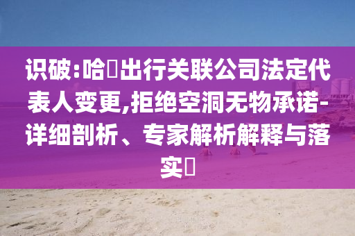 識(shí)破:哈啰出行關(guān)聯(lián)公司法定代表人變更,拒絕空洞無物承諾-詳細(xì)剖析、專家解析解釋與落實(shí)?