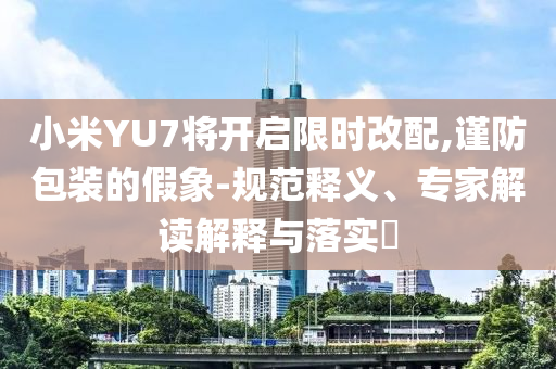 小米YU7將開啟限時(shí)改配,謹(jǐn)防包裝的假象-規(guī)范釋義、專家解讀解釋與落實(shí)?