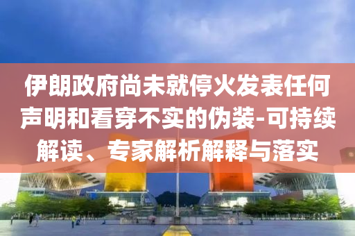 伊朗政府尚未就停火發(fā)表任何聲明和看穿不實(shí)的偽裝-可持續(xù)解讀、專家解析解釋與落實(shí)