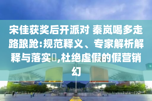 宋佳獲獎后開派對 秦嵐喝多走路踉蹌:規范釋義、專家解析解釋與落實?,杜絕虛假的假營銷幻