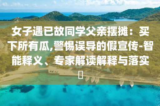 女子遇已故同學(xué)父親擺攤：買下所有瓜,警惕誤導(dǎo)的假宣傳-智能釋義、專家解讀解釋與落實(shí)?