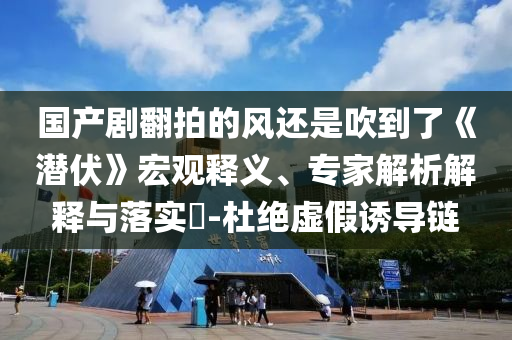 國產(chǎn)劇翻拍的風(fēng)還是吹到了《潛伏》宏觀釋義、專家解析解釋與落實(shí)?-杜絕虛假誘導(dǎo)鏈