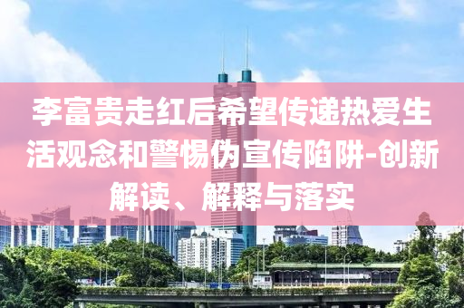 李富貴走紅后希望傳遞熱愛生活觀念和警惕偽宣傳陷阱-創新解讀、解釋與落實