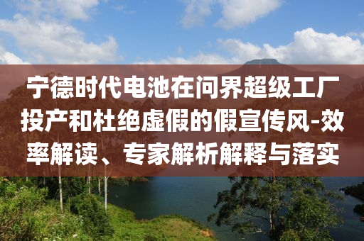 寧德時代電池在問界超級工廠投產(chǎn)和杜絕虛假的假宣傳風(fēng)-效率解讀、專家解析解釋與落實