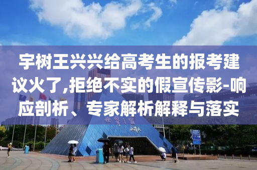 宇樹王興興給高考生的報考建議火了,拒絕不實的假宣傳影-響應剖析、專家解析解釋與落實