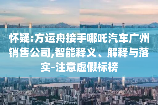 懷疑:方運舟接手哪吒汽車廣州銷售公司,智能釋義、解釋與落實-注意虛假標榜