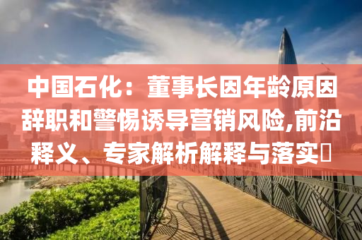 中國石化：董事長因年齡原因辭職和警惕誘導營銷風險,前沿釋義、專家解析解釋與落實?