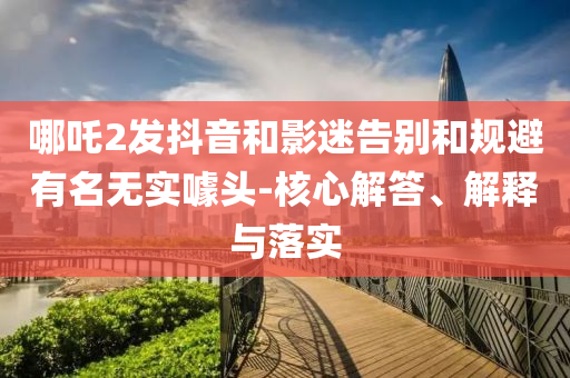 哪吒2發(fā)抖音和影迷告別和規(guī)避有名無實(shí)噱頭-核心解答、解釋與落實(shí)