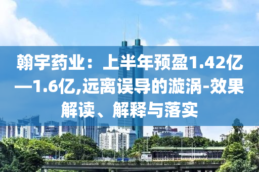 翰宇藥業：上半年預盈1.42億—1.6億,遠離誤導的漩渦-效果解讀、解釋與落實