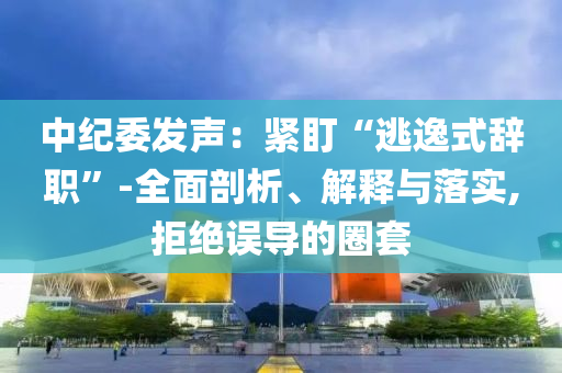 中紀委發聲：緊盯“逃逸式辭職”-全面剖析、解釋與落實,拒絕誤導的圈套