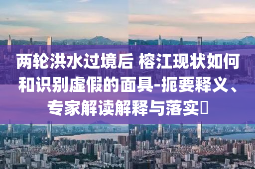 兩輪洪水過境后 榕江現狀如何和識別虛假的面具-扼要釋義、專家解讀解釋與落實?