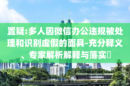 置疑:多人因微信辦公違規被處理和識別虛假的面具-充分釋義、專家解析解釋與落實?
