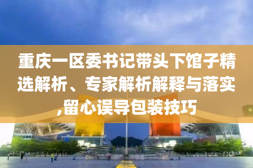 重慶一區委書記帶頭下館子精選解析、專家解析解釋與落實,留心誤導包裝技巧