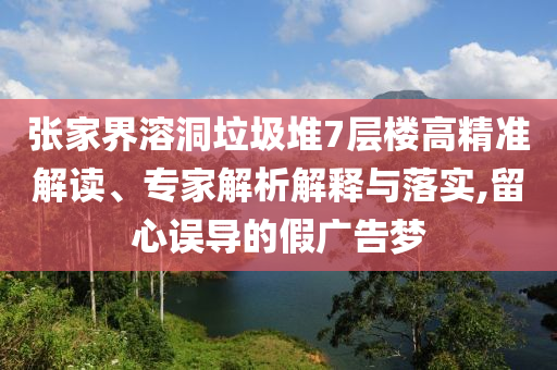 張家界溶洞垃圾堆7層樓高精準解讀、專家解析解釋與落實,留心誤導的假廣告夢