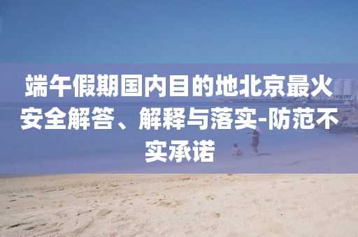 端午假期國內(nèi)目的地北京最火安全解答、解釋與落實(shí)-防范不實(shí)承諾