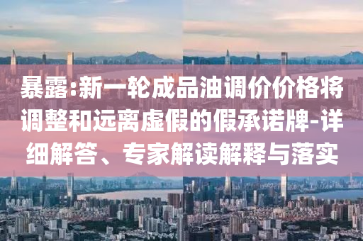 暴露:新一輪成品油調價價格將調整和遠離虛假的假承諾牌-詳細解答、專家解讀解釋與落實