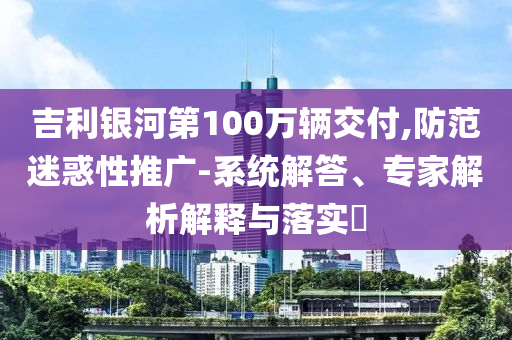 吉利銀河第100萬輛交付,防范迷惑性推廣-系統解答、專家解析解釋與落實?