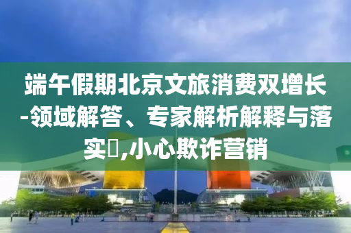 端午假期北京文旅消費雙增長-領(lǐng)域解答、專家解析解釋與落實?,小心欺詐營銷