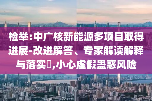 檢舉:中廣核新能源多項目取得進展-改進解答、專家解讀解釋與落實?,小心虛假蠱惑風險