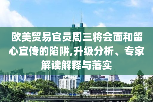 歐美貿易官員周三將會面和留心宣傳的陷阱,升級分析、專家解讀解釋與落實